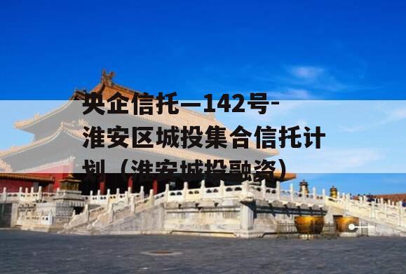 央企信托—142号-淮安区城投集合信托计划（淮安城投融资）