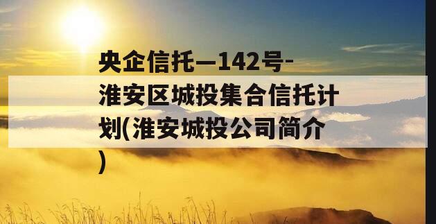 央企信托—142号-淮安区城投集合信托计划(淮安城投公司简介)