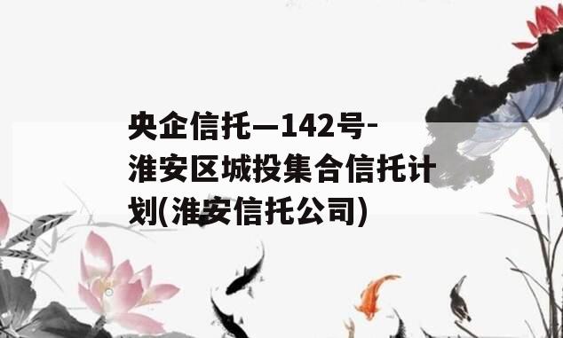央企信托—142号-淮安区城投集合信托计划(淮安信托公司)