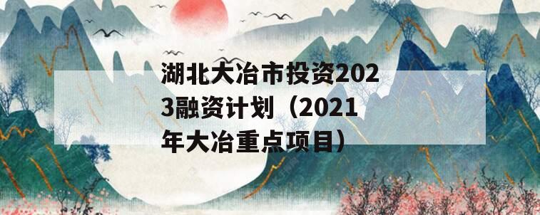 湖北大冶市投资2023融资计划（2021年大冶重点项目）