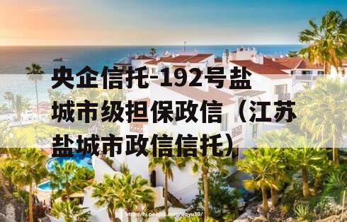 央企信托-192号盐城市级担保政信（江苏盐城市政信信托）
