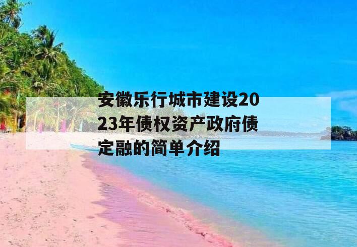 安徽乐行城市建设2023年债权资产政府债定融的简单介绍