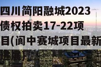 四川简阳融城2023债权拍卖17-22项目(阆中赛城项目最新进展)