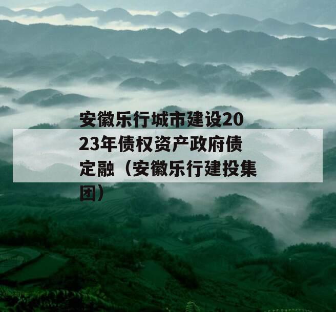 安徽乐行城市建设2023年债权资产政府债定融（安徽乐行建投集团）