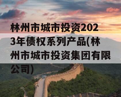 林州市城市投资2023年债权系列产品(林州市城市投资集团有限公司)