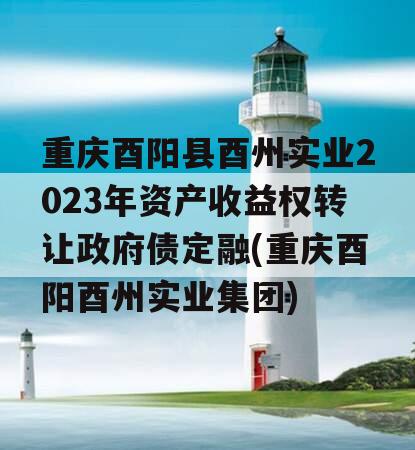 重庆酉阳县酉州实业2023年资产收益权转让政府债定融(重庆酉阳酉州实业集团)