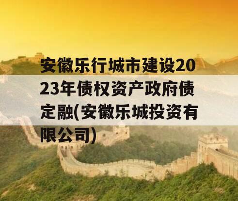 安徽乐行城市建设2023年债权资产政府债定融(安徽乐城投资有限公司)