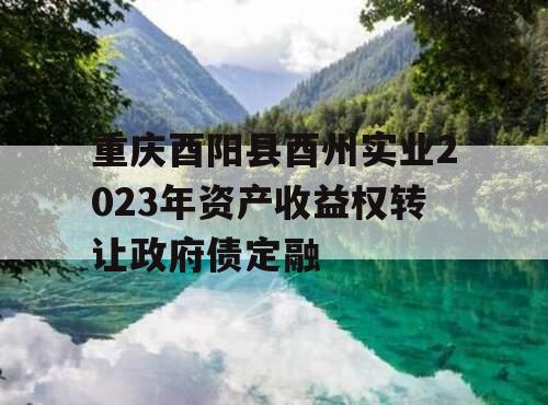 重庆酉阳县酉州实业2023年资产收益权转让政府债定融