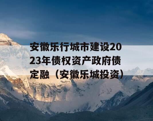 安徽乐行城市建设2023年债权资产政府债定融（安徽乐城投资）