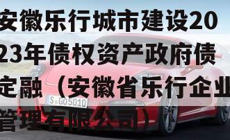 安徽乐行城市建设2023年债权资产政府债定融（安徽省乐行企业管理有限公司）