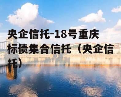 央企信托-18号重庆标债集合信托（央企信托）
