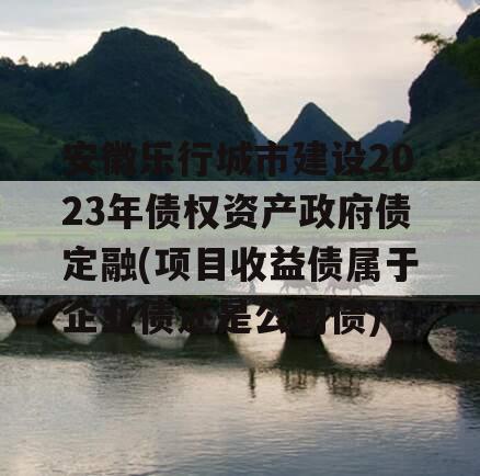 安徽乐行城市建设2023年债权资产政府债定融(项目收益债属于企业债还是公司债)