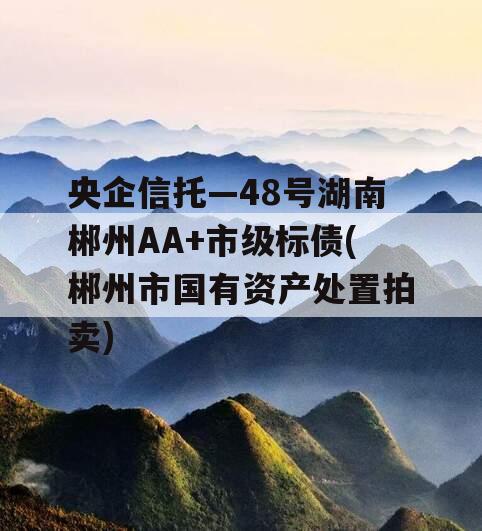 央企信托—48号湖南郴州AA+市级标债(郴州市国有资产处置拍卖)