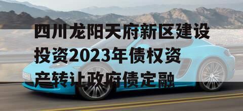 四川龙阳天府新区建设投资2023年债权资产转让政府债定融