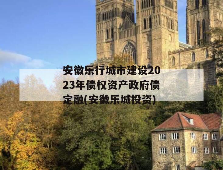 安徽乐行城市建设2023年债权资产政府债定融(安徽乐城投资)