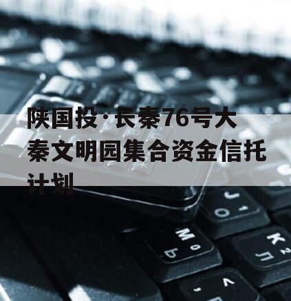 陕国投·长秦76号大秦文明园集合资金信托计划