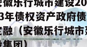安徽乐行城市建设2023年债权资产政府债定融（安徽乐行城市建设集团）
