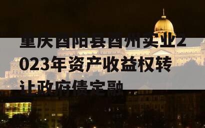 重庆酉阳县酉州实业2023年资产收益权转让政府债定融