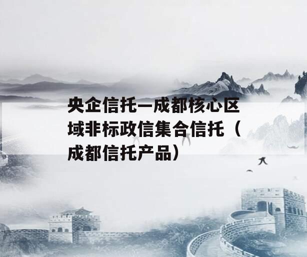 央企信托—成都核心区域非标政信集合信托（成都信托产品）