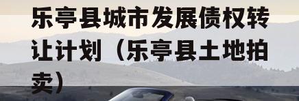 乐亭县城市发展债权转让计划（乐亭县土地拍卖）