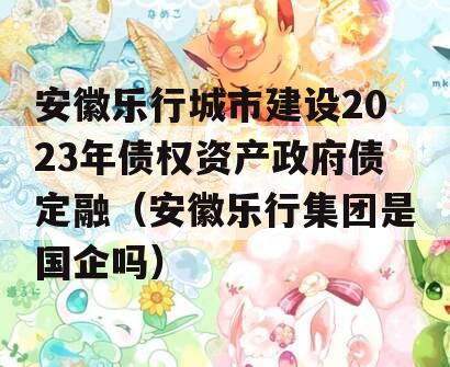 安徽乐行城市建设2023年债权资产政府债定融（安徽乐行集团是国企吗）
