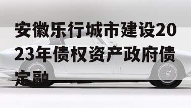 安徽乐行城市建设2023年债权资产政府债定融