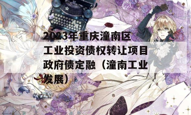 2023年重庆潼南区工业投资债权转让项目政府债定融（潼南工业发展）