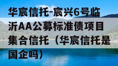 华宸信托-宸兴6号临沂AA公募标准债项目集合信托（华宸信托是国企吗）