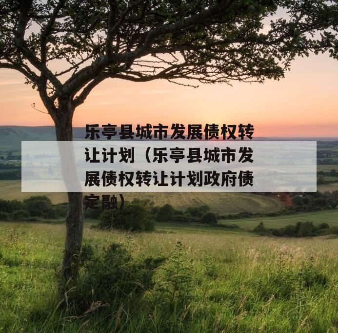 乐亭县城市发展债权转让计划（乐亭县城市发展债权转让计划政府债定融）