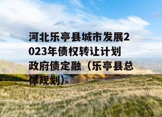河北乐亭县城市发展2023年债权转让计划政府债定融（乐亭县总体规划）