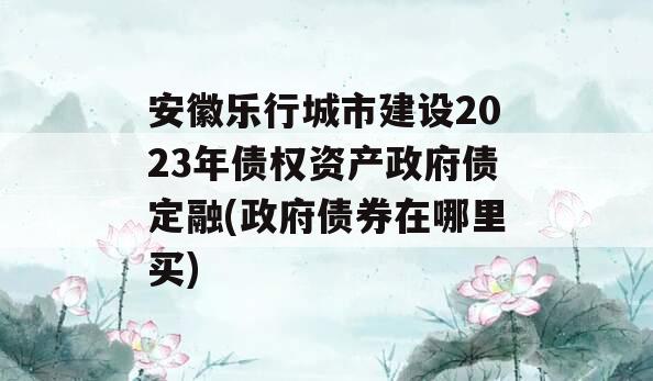 安徽乐行城市建设2023年债权资产政府债定融(政府债券在哪里买)