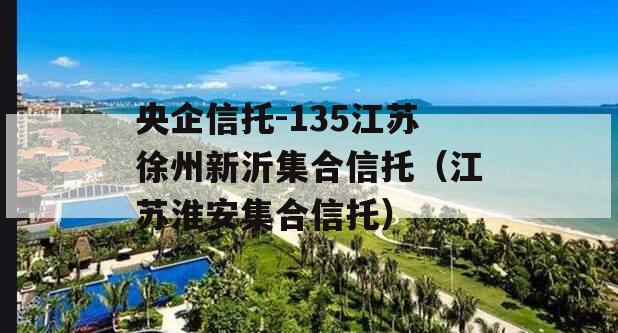 央企信托-135江苏徐州新沂集合信托（江苏淮安集合信托）