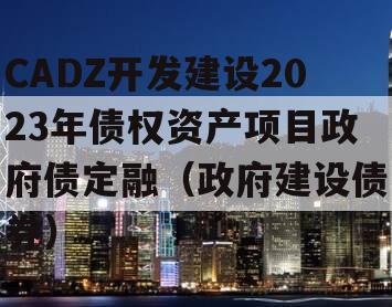 CADZ开发建设2023年债权资产项目政府债定融（政府建设债券）