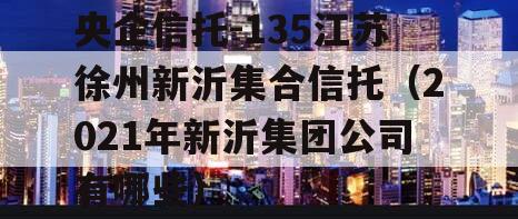 央企信托-135江苏徐州新沂集合信托（2021年新沂集团公司有哪些）