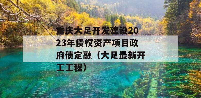 重庆大足开发建设2023年债权资产项目政府债定融（大足最新开工工程）