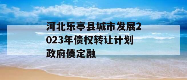河北乐亭县城市发展2023年债权转让计划政府债定融