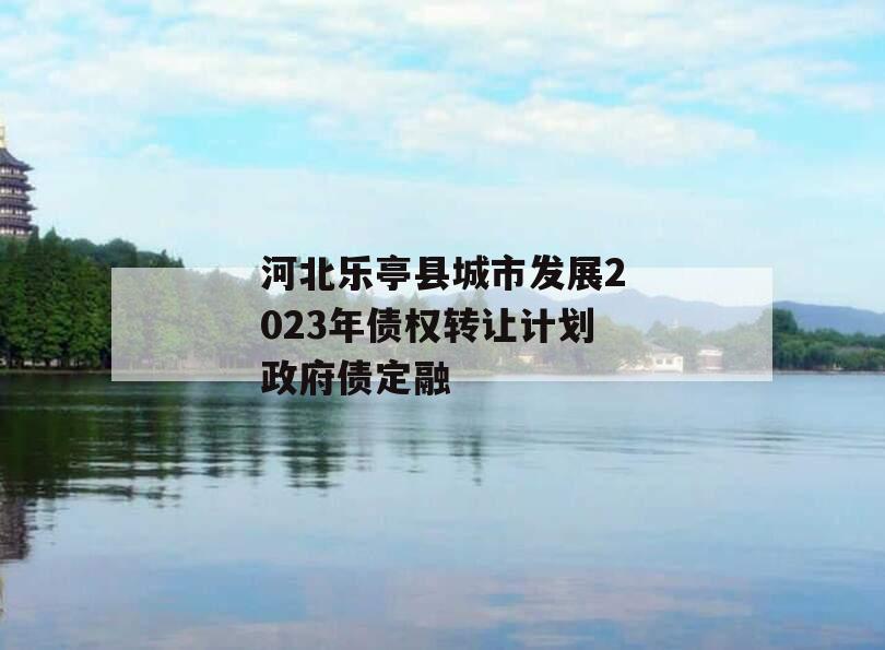 河北乐亭县城市发展2023年债权转让计划政府债定融