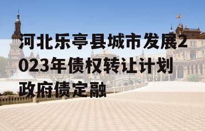 河北乐亭县城市发展2023年债权转让计划政府债定融