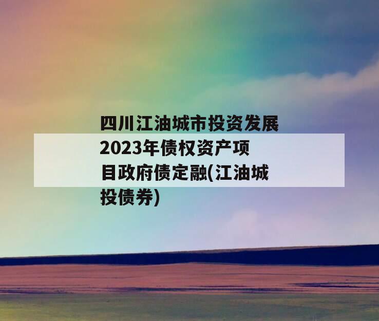 四川江油城市投资发展2023年债权资产项目政府债定融(江油城投债券)