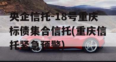 央企信托-18号重庆标债集合信托(重庆信托紧急预警)