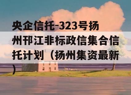 央企信托-323号扬州邗江非标政信集合信托计划（扬州集资最新）