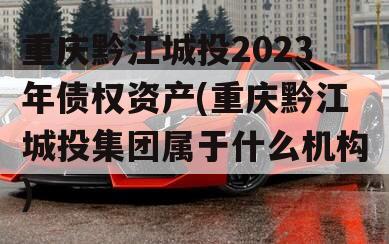 重庆黔江城投2023年债权资产(重庆黔江城投集团属于什么机构)
