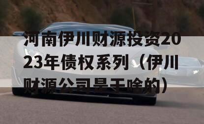 河南伊川财源投资2023年债权系列（伊川财源公司是干啥的）