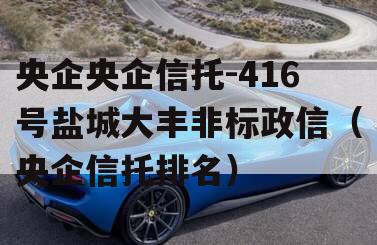 央企央企信托-416号盐城大丰非标政信（央企信托排名）