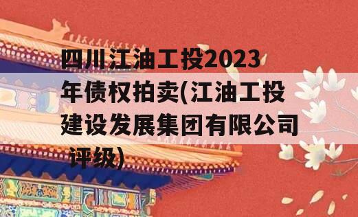 四川江油工投2023年债权拍卖(江油工投建设发展集团有限公司 评级)