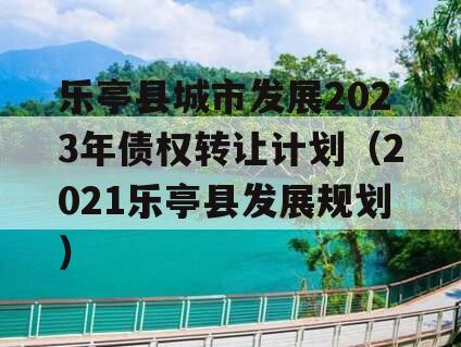 乐亭县城市发展2023年债权转让计划（2021乐亭县发展规划）