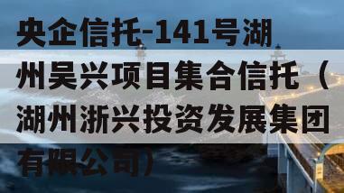 央企信托-141号湖州吴兴项目集合信托（湖州浙兴投资发展集团有限公司）
