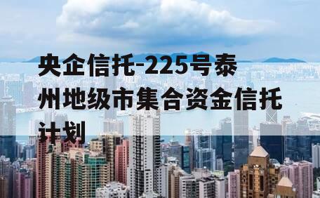 央企信托-225号泰州地级市集合资金信托计划