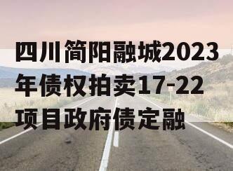 四川简阳融城2023年债权拍卖17-22项目政府债定融