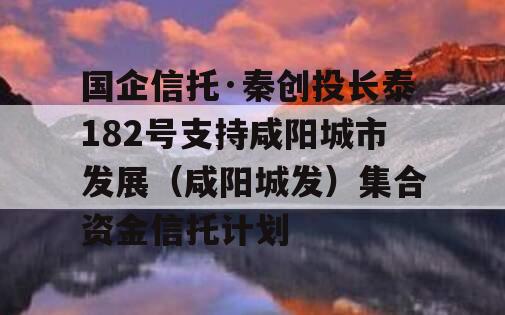 国企信托·秦创投长泰182号支持咸阳城市发展（咸阳城发）集合资金信托计划